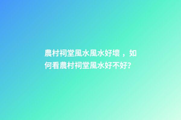 農村祠堂風水風水好壞，如何看農村祠堂風水好不好？